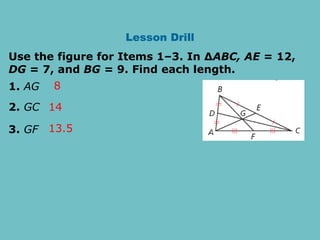 Lesson Drill
Use the figure for Items 1–3. In ∆ABC, AE = 12,
DG = 7, and BG = 9. Find each length.
1. AG
2. GC
3. GF
8
14
13.5
 