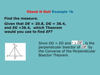 Check It Out! Example 1b
Given that DE = 20.8, DG = 36.4,
and EG =36.4, which Theorem
would you use to find EF?
Find the measure.
Since DG = EG and , is the
perpendicular bisector of by
the Converse of the Perpendicular
Bisector Theorem.
 