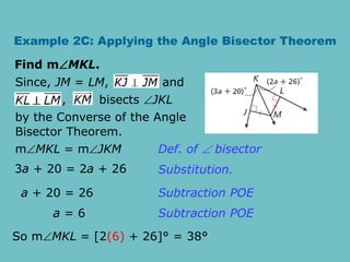 Example 2C: Applying the Angle Bisector Theorem
Find mMKL.
, bisects JKL
Since, JM = LM, and
by the Converse of the Angle
Bisector Theorem.
mMKL = mJKM
3a + 20 = 2a + 26
a + 20 = 26
a = 6
Def. of  bisector
Substitution.
Subtraction POE
Subtraction POE
So mMKL = [2(6) + 26]° = 38°
 