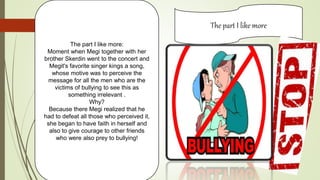 The part I like more
The part I like more:
Moment when Megi together with her
brother Skerdin went to the concert and
Megit's favorite singer kings a song,
whose motive was to perceive the
message for all the men who are the
victims of bullying to see this as
something irrelevant .
Why?
Because there Megi realized that he
had to defeat all those who perceived it,
she began to have faith in herself and
also to give courage to other friends
who were also prey to bullying!
 