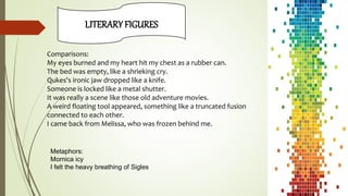 LITERARY FIGURES
Comparisons:
My eyes burned and my heart hit my chest as a rubber can.
The bed was empty, like a shrieking cry.
Qukes's ironic jaw dropped like a knife.
Someone is locked like a metal shutter.
It was really a scene like those old adventure movies.
A weird floating tool appeared, something like a truncated fusion
connected to each other.
I came back from Melissa, who was frozen behind me.
Metaphors:
Mornica icy
I felt the heavy breathing of Sigles
 
