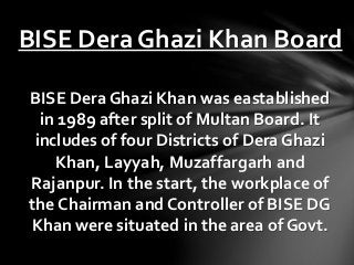 BISE Dera Ghazi Khan Board
BISE Dera Ghazi Khan was eastablished
in 1989 after split of Multan Board. It
includes of four Districts of Dera Ghazi
Khan, Layyah, Muzaffargarh and
Rajanpur. In the start, the workplace of
the Chairman and Controller of BISE DG
Khan were situated in the area of Govt.
 