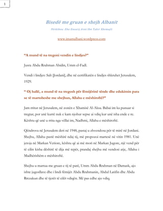 1




                   Bisedë me gruan e shejh Albanit
                       Përktheu: Ebu Ensarij Avni Ibn Tahir Xhemajli


                            www.imamalbani.wordpress.com



    “A mund të na tregoni vendin e lindjes?”

    Jusra Abdu Rrahman Abidin, Umm el-Fadl.

    Vendi i lindjes: Salt [Jordani], dhe në certifikatën e lindjes shkruhet Jerusalem,
    1929.

    “ Oj hallë, a mund të na tregosh për fëmijërinë tënde dhe edukimin para
    se të martoheshe me shejhun, Allahu e mëshiroftë?”

    Jam rritur në Jerusalem, në zonën e Xhamisë Al-Aksa. Babai im ka punuar si
    tregtar, por unë kurrë nuk e kam njohur sepse ai vdiq kur unë isha ende e re.
    Kështu që unë u rrita nga vëllai im, Nadhmi, Allahu e mëshiroftë.

    Qëndrova në Jerusalem deri në 1948, pastaj u zhvendosa për të mirë në Jordani.
    Shejhu, Allahu pastë mëshirë ndaj tij, më propozoi martesë në vitin 1981. Unë
    jetoja në Markan Veriore, kështu që ai më mori në Markan Jugore, një vend për
    të cilin kisha dëshirë të dija më tepër, prandaj shejhu më vendosi atje, Allahu i
    Madhërishëm e mëshiroftë.

    Shejhu u martua me gruan e tij të parë, Umm Abdu Rrahman në Damask, ajo
    ishte jugosllave dhe i lindi fëmijët Abdu Rrahmanin, Abdul Latifin dhe Abdu
    Rrezakun dhe të tjerët të cilët vdiqën. Më pas edhe ajo vdiq.
 