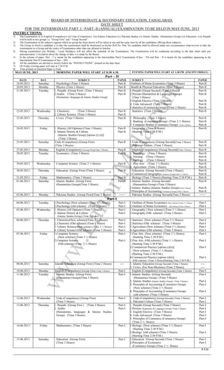 BOARD OF INTERMEDIATE & SECONDARY EDUCATION, FAISALABAD.
DATE SHEET
FOR THE INTERMEDIATE PART–I / PART–II (ANNUAL) EXAMINATION TO BE HELD IN MAY/JUNE, 2013
INSTRUCTIONS:
1) The Examination in (i) English (Compulsory) (ii) Urdu (Compulsory) (iii) Islamic Education (iv) Pakistan Studies (v) Islamic Studies (Humanities Group) (vi) Education (vii) Punjabi
will be held in two groups i.e. “Group First” and “ Group Second”.
2) The Examination in the subject/s against which no group has been shown will be taken at one and the same time by all the candidates offering those subject/s.
3) The Group in which a candidate is to take the examination shall be mentioned on his/her Roll No. Slip. No candidate shall be allowed under any circumstances what-so-ever to take the
examination in a Group and the centre of Examination other than one allotted to him/her.
4) During examination any Holiday / Local Holiday/s will not affect the schedule of the Examination. The Examination will be conducted according to the date sheet until any
announcement / Circulation about the change of date /s is made by the Board.
5) In the column of paper, Part – I is meant for the candidates appearing in the Intermediate Part-I Examination (Class – XI) and Part – II is meant for the candidates appearing in the
Intermediate Part-II Examination (Class – XII).
6) All the candidates are advised to strictly follow the “INSTRUCTIONS’’ printed on the date sheet.
7) On Friday evening paper will start at 2:30 P.M.
8) Time printed on Question Paper is Final.
MAY/JUNE, 2013 MORNING PAPER WILL START AT 8:30 A.M. EVENING PAPER WILL START AT 1:30 PM (EXCEPT FRIDAY)
Part – II
DATE DAY SUBJECT PAPER SUBJECT PAPER
18.05.2013 Saturday Psychology (Time 3 Hours) Part-II Outlines of Home Economics (Time 3 Hours) Part-II
20.05.2013 Monday Physics (Time 3 Hours) Part-II Health & Physical Education (Time 3 Hours) Part-II
21.05.2013 Tuesday 1. Punjabi (Group First) (Time 3 Hours)
2.Arabic (Time 3 Hours)
(Humanities, languages & Islamic Studies Group)
Part-II
Part-II
1.Punjabi (Group Second) (Time 3 Hours)
2.Persian (Humanities & Languages Group)
(Time 3 Hours)
3.English Elective (Time 3 Hours)
4. Urdu Advanced (Time 3 Hours)
5.Statistics (Commerce Group) (Time 2 Hours)
Part-II
Part-II
Part-II
Part-II
Part-II
22.05.2013 Wednesday 1. Chemistry (Time 3 Hours)
2. Library Science (Time 3 Hours)
Part-II
Part-II
Statistics (Time 3 Hours) Part-II
23.05.2013 Thursday Civics (Time 3 Hours) Part-II 1. Philosophy (Time 3 Hours)
2. Banking (Commerce Group) (Time 2 ½ Hours)
3. Computer Studies (Commerce Group) (Time 2 Hours)
Part-II
Part-II
Part-II
24.05.2013 Friday 1. History (All Options) (Time 3 Hours)
2. Islamic History & Culture
(Islamic Studies Group) [option (i) (ii)]
(Time 3 Hours)
Part-II
Part-II
Geography (Time 3 Hours)
(Starting Time 2:30 P.M.)
Part-II
25.05.2013 Saturday Urdu (Compulsory) (Group First)
(Time 3 Hours)
Part-II 1.Urdu (Compulsory) (Group Second)(Time 3 Hours)
2.Pakistani Culture (Time 3 Hours)
Part-II
Part-II
27.05.2013 Monday English (Compulsory) (Group First)(Time 3 Hours) Part-II English (Compulsory) (Group Second)(Time 3 Hours) Part-II
28.05.2013 Tuesday Economics (Time 3 Hours) Part-II 1. Sociology (Time 3 Hours)
2. Nursing (Time 3 Hours)
3. Geology (Time 3 Hours)
Part-II
Part-II
Part-II
29.05.2013 Wednesday Computer Science (Time 2 ½ Hours) Part-II 1. Fine Arts (Time 1 ½ Hours)
2. Agriculture (Time 3 Hours)
Part-II
Part-II
30.05.2013 Thursday Education (Group First) (Time 3 Hours) Part-II 1.Education (Group Second) (Time 3 Hours)
2.Commercial Geography(Commerce Group)(Time 2 ½ Hours)
Part-II
Part-II
31.05.2013 Friday Mathematics (Time 3 Hours) Part-II Biology (Time 3 Hours) (Starting Time 2:30 P.M.) Part-II
01.06.2013 Saturday Islamic Studies (Group First)
(Humanities Group)(Time 3 Hours)
Part-II 1.Islamic Studies (Group Second)
(Humanities Group) (Time 3 Hours)
2.Islamic Studies (Islamic Studies Group) (Time 3 Hours)
3.Principles of Accounting (Commerce Group) (Time 3 Hours)
Part-II
Part-II
Part-II
03.06.2013 Monday Pakistan Studies (Group First)(Time 2 Hours) ------ Pakistan Studies (Group Second)(Time 2 Hours) ------
Part-I
04.06.2013 Tuesday 1.Psychology (New scheme) (Time 3 ½ Hours)
2.Psychology (old scheme) (Time 3 Hours)
Part-I
Part-I
1.Outlines of Home Economics (New scheme) (Time 3 ½ Hours)
2.Outlines of Home Economics (old scheme) (Time 3 Hours)
Part-I
Part-I
05.06.2013 Wednesday 1. History (All Options) (Time 3 Hours)
2. Islamic History & Culture
(Islamic Studies Group) (Time 3 Hours)
Part-I
Part-I
1.Geography ( New scheme) (Time 3 ½ Hours)
2.Geography (Old scheme) (Time 3 Hours)
Part-I
Part-I
06.06.2013 Thursday 1. Chemistry(New scheme)(Time 3 ½ Hours)
2. Chemistry (Old scheme) (Time 3 Hours)
3. Library Science (New scheme) (Time 3 ½ Hours)
4. Library Science (Old scheme) (Time 3 Hours)
Part-I
Part-I
Part-I
Part-I
1.Statistics (New scheme) (Time 3 ½ Hours)
2.Statistics (Old scheme) (Time 3 Hours)
3.Agriculture (New scheme) (Time 3 ½ Hours)
4.Agriculture (Old scheme) (Time 3 Hours)
Part-I
Part-I
Part-I
Part-I
07.06.2013 Friday 1.Computer Science
(New scheme) (Time 3 ½ Hours)
2.Computer Science
(Old scheme) (Time 2 ½ Hours)
Part-I
Part-I
1.Fine Arts (New scheme) (Time 3 ½ Hours)
(Starting Time 2:30 P.M.)
2.Fine Arts (Old scheme) (Time 1 ½ Hours)
(Starting Time 2:30 P.M.)
3.Commercial Practice [option (i)(ii)]
(New scheme) (Time 3 ½ Hours)
(Starting Time 2:30 P.M.)
4.Commercial Practice [option (i)(ii)]
(Old scheme) (Time 3 Hours)(Starting Time 2:30 P.M.)
Part-I
Part-I
Part-I
Part-I
08.06.2013 Saturday Islamic Education (Group First) (Time 2 Hours) ---- 1. Islamic Education (Group Second) (Time 2 Hours)
2. Civics (For Non-Muslims) (Time 2 Hours)
----
----
10.06.2013 Monday English (Compulsory) (Group First) (Time 3 Hours) Part-I English (Compulsory) (Group Second) (Time 3 Hours) Part-I
11.06.2013 Tuesday Islamic Studies (Group First)
(Humanities Group)(Time 3 Hours)
Part-I 1.Islamic Studies (Group Second)
(Humanities Group) (Time 3 Hours)
2. Islamic Studies (Islamic Studies Group) (Time 3 Hours)
3. Principles of Accounting (Commerce Group)
(New scheme) (Time 2 ½ Hours)
4. Principles of Accounting (Commerce Group)
(old scheme) (Time 3 Hours)
Part-I
Part-I
Part-I
Part-I
12.06.2013 Wednesday Urdu (Compulsory) (Group First)
(Time 3 Hours)
Part-I 1. Urdu (Compulsory) (Group Second) (Time 3 Hours)
2. Pakistani Culture (Time 3 Hours)
Part-I
Part-I
13.06.2013 Thursday 1. Punjabi (Group First ) (Time 3 Hours)
2. Arabic
(Humanities, languages & Islamic Studies
Group) (Time 3 Hours)
Part-I
Part-I
1. Punjabi (Group Second) (Time 3 Hours)
2.Persian (Humanities & Languages Group) (Time 3 Hours)
3. English Elective (Time 3 Hours)
4. Urdu Advanced (Time 3 Hours)
5. Principles of Commerce (Commerce Group)
(Time 2 ½ Hours)
Part-I
Part-I
Part-I
Part-I
Part-I
14.06.2013 Friday Mathematics (Time 3 Hours) Part-I 1.Biology (New scheme) (Time 3 ½ Hours)
(Starting Time 2:30 P.M.)
2.Biology (old scheme) (Time 3 Hours)
(Starting Time 2:30 P.M.)
Part-I
Part-I
15.06.2013 Saturday Education (Group First)
(Time 3 Hours)
Part-I 1.Education (Group Second) (Time 3 Hours)
2.Principles of Economics
(Commerce Group) (Time 2 ½ Hours)
Part-I
Part-I
P.T.O.
www.LahoriMela.com
 