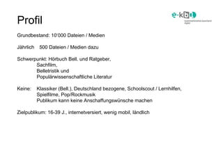 Profil Grundbestand: 10‘000 Dateien / Medien Jährlich  500 Dateien / Medien dazu Schwerpunkt: Hörbuch Bell. und Ratgeber, ...