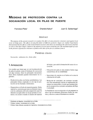 MEDIDAS DE PROTECCIÓN CONTRA LA
SOCAVACIÓN LOCAL EN PILAS DE PUENTE
Francisco Plata' Chandra Nalluri2Juan G. Saldarriaga3
Abstract
The purpose of this present research is to analyze the effect of some protective structures used against local
scour at bridge piers. The effects of using flat plates of different geometric shapes are studied. Experiments
demonstrated that the efficacy of the tested elements increases when these are installed at the same level as the bed,
as well as when their shapes conform to the patterns of scour basin around the pier. The maximum depth of scour
in the presence of protective structures is found on the sides of the pier at a distance from it.
Palabras claves
Socavación, sedimentos río, frente, pilas
1. INTRODUCCIÓN
Los estudios que tienen que ver con la protección de
las pilas de puente contra el fenómeno de socavación
son algo recientes. Entre los principales mecanismos
hasta ahora empleados pueden mencionarse los si-
guientes:
– Diseño de las pilas con formas aerodinámicas. Las
principales formas empleadas en este tipo de pro-
tección son las biseladas o lenticulares.
Disposición en el lecho de material granular. Dicho
material se caracteriza por tener un diámetro mayor
al de los sedimentos del lecho original del canal. El
diámetro escogido debe ser tal que permita la resis-
tencia a la erosión evitando el arrastre del material
del lecho y por ende la formación del cuenco de so-
cavación.
– Ubicación de la pila en sitios donde el lecho tenga
características de no erodabilidad.
– Inyecciones de concreto en el lecho en la zona de
cimentación de la pila.
– Reducción de vorticidad y de corrientes secunda-
rias. Esta metodología consiste en implementar ele-
mentos no estructurales a la pila que permitan disi-
par la energía de las corrientes secundarias del flujo
(vorticidad).
La finalidad de esta investigación es la de proponer un
nuevo tipo de elementos protectores fáciles de cons-
truir y efectivos contra el fenómeno en cuestión.
' Estudiante de Magíster, Universidad de los Andes
2 Profesor Invitado, Universidad de los Andes
Profesor titular (Decano asociado de Ingeniería), Universidad de los Andes
UNIVERSIDAD DE LOS ANDES .
54
 