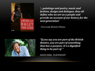 ‘....paintings and poetry, music and
fashion, design and dialogue, they all
define who we are as a people and
provide an account of our history for the
next generation’

- First Lady Michele O’Bama




“If you say you are part of the British
theatre, you are part of something
that has a purpose. It's a dignified
thing to be part of. “

DAVID HARE, PLAYWRIGHT
 