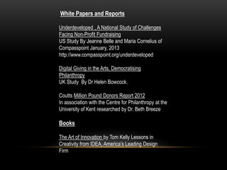 White Papers and Reports

Underdeveloped , A National Study of Challenges
Facing Non-Profit Fundraising
US Study By Jeanne Belle and Maria Cornelius of
Compasspoint January, 2013
http://www.compasspoint.org/underdeveloped

Digital Giving in the Arts, Democratising
Philanthropy
UK Study By Dr Helen Bowcock.

Coutts Million Pound Donors Report 2012
In association with the Centre for Philanthropy at the
University of Kent researched by Dr. Beth Breeze

Books

The Art of Innovation by Tom Kelly Lessons in
Creativity from IDEA, America’s Leading Design
Firm
 