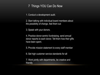 7 Things YOU Can Do Now

1. Conduct a development audit.

2. Start talking with individual board members about
the possibility of change, feel them out

3. Speak with your donors.

4. Practice donor-centric fundraising, send annual
donor reports to each donor. Tell them how their gifts
have been spent.

5. Provide mission statement to every staff member

6. Set high customer service standards for all

7. Work jointly with departments, be creative and
friendly
 