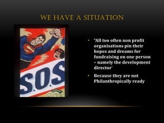 WE HAVE A SITUATION


          • “All too often non profit
            organisations pin their
            hopes and dreams for
            fundraising on one person
            – namely the development
            director”
          • Because they are not
            Philanthropically ready
 