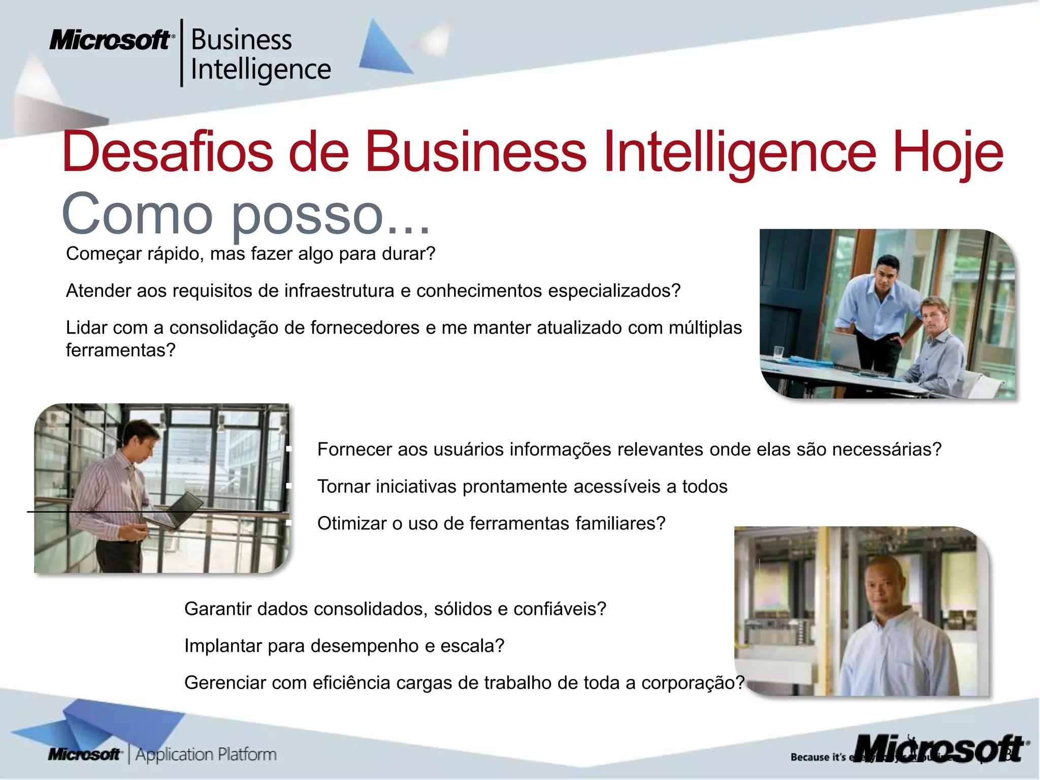 Desafios de Business Intelligence Hoje

    Como posso...
    Começar rápido, mas fazer algo para durar?
   Atender aos requisitos de infraestrutura e conhecimentos especializados?
   Lidar com a consolidação de fornecedores e me manter atualizado com múltiplas
    ferramentas?




                                Fornecer aos usuários informações relevantes onde elas são necessárias?
                                Tornar iniciativas prontamente acessíveis a todos
                                Otimizar o uso de ferramentas familiares?



                 Garantir dados consolidados, sólidos e confiáveis?
                 Implantar para desempenho e escala?
                 Gerenciar com eficiência cargas de trabalho de toda a corporação?


                                                                                                           |   3
 