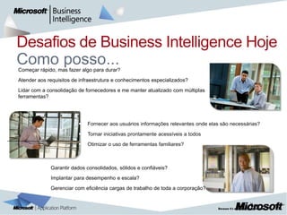 Desafios de Business Intelligence Hoje

    Como posso...
    Começar rápido, mas fazer algo para durar?
   Atender aos requisitos de infraestrutura e conhecimentos especializados?
   Lidar com a consolidação de fornecedores e me manter atualizado com múltiplas
    ferramentas?




                                Fornecer aos usuários informações relevantes onde elas são necessárias?
                                Tornar iniciativas prontamente acessíveis a todos
                                Otimizar o uso de ferramentas familiares?



                 Garantir dados consolidados, sólidos e confiáveis?
                 Implantar para desempenho e escala?
                 Gerenciar com eficiência cargas de trabalho de toda a corporação?


                                                                                                           |   3
 