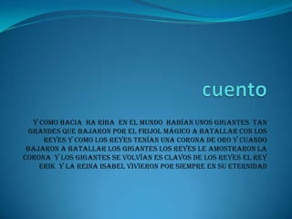 Y como hacia ha riba en el mundo habían unos gigantes tan
grandes que bajaron por el frijol mágico a batallar con los
reyes y como los reyes tenían una corona de oro y cuando
bajaron a batallar los gigantes los reyes le amostraron la
corona y los gigantes se volvían es clavos de los reyes el rey
Erik y la reina Isabel vivieron por siempre en su eternidad

 