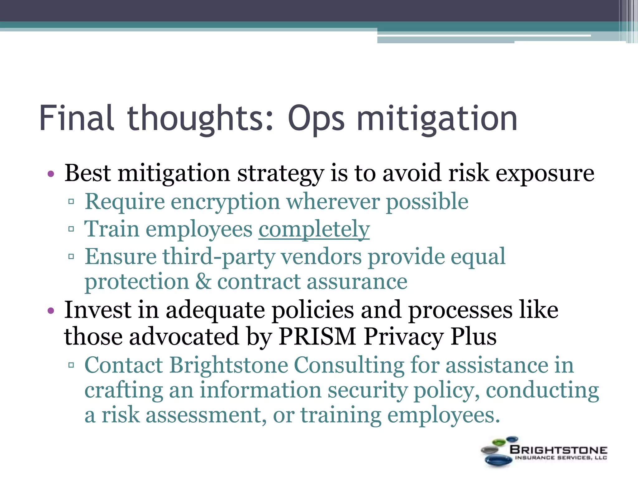 Final thoughts: Ops mitigation
• Best mitigation strategy is to avoid risk exposure
▫ Require encryption wherever possible
▫ Train employees completely
▫ Ensure third-party vendors provide equal
protection & contract assurance
• Invest in adequate policies and processes like
those advocated by PRISM Privacy Plus
▫ Contact Brightstone Consulting for assistance in
crafting an information security policy, conducting
a risk assessment, or training employees.
 