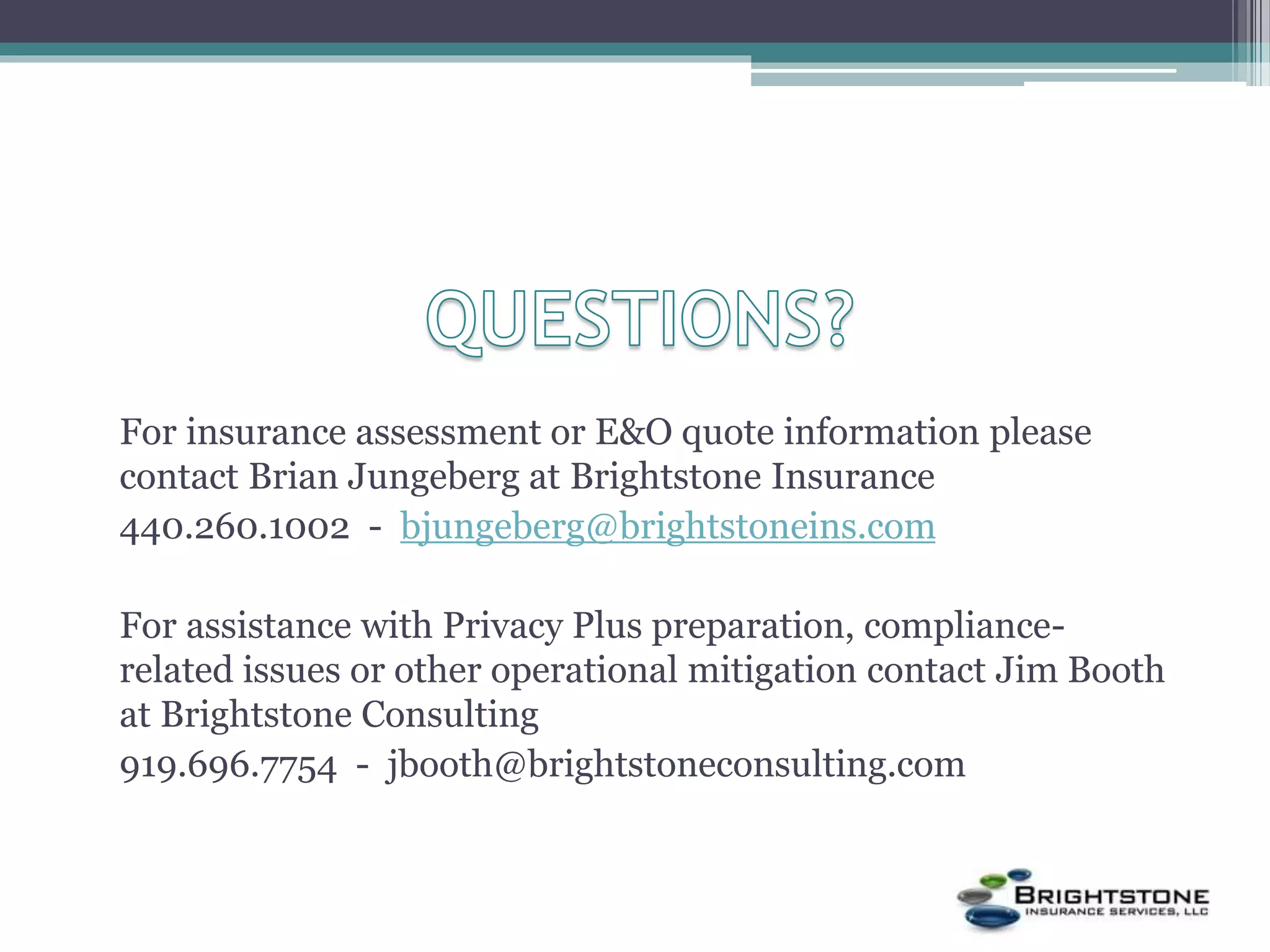 For insurance assessment or E&O quote information please
contact Brian Jungeberg at Brightstone Insurance
440.260.1002 - bjungeberg@brightstoneins.com
For assistance with Privacy Plus preparation, compliance-
related issues or other operational mitigation contact Jim Booth
at Brightstone Consulting
919.696.7754 - jbooth@brightstoneconsulting.com
 