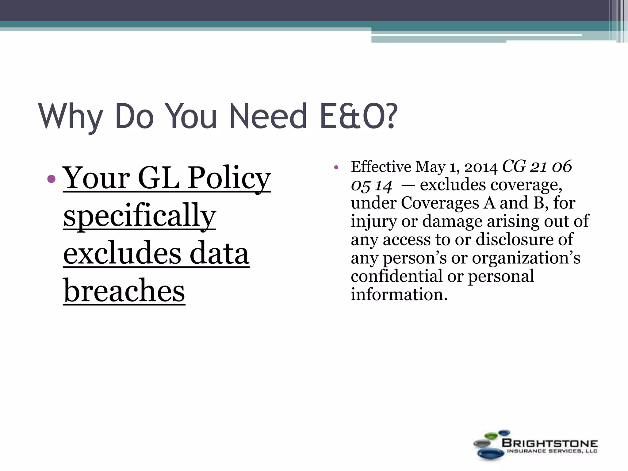 Why Do You Need E&O?
• Your GL Policy
specifically
excludes data
breaches
• Effective May 1, 2014 CG 21 06
05 14 — excludes coverage,
under Coverages A and B, for
injury or damage arising out of
any access to or disclosure of
any person’s or organization’s
confidential or personal
information.
 