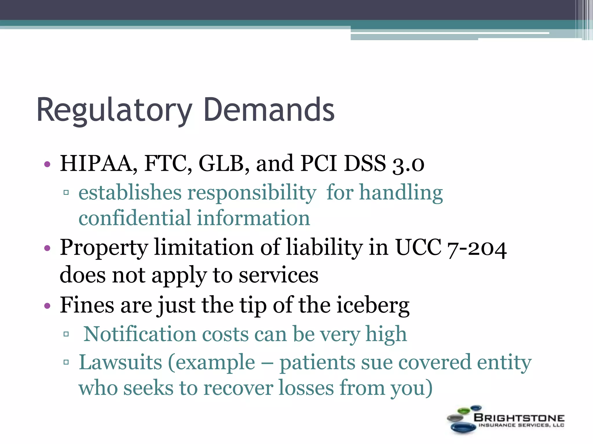 Regulatory Demands
• HIPAA, FTC, GLB, and PCI DSS 3.0
▫ establishes responsibility for handling
confidential information
• Property limitation of liability in UCC 7-204
does not apply to services
• Fines are just the tip of the iceberg
▫ Notification costs can be very high
▫ Lawsuits (example – patients sue covered entity
who seeks to recover losses from you)
 