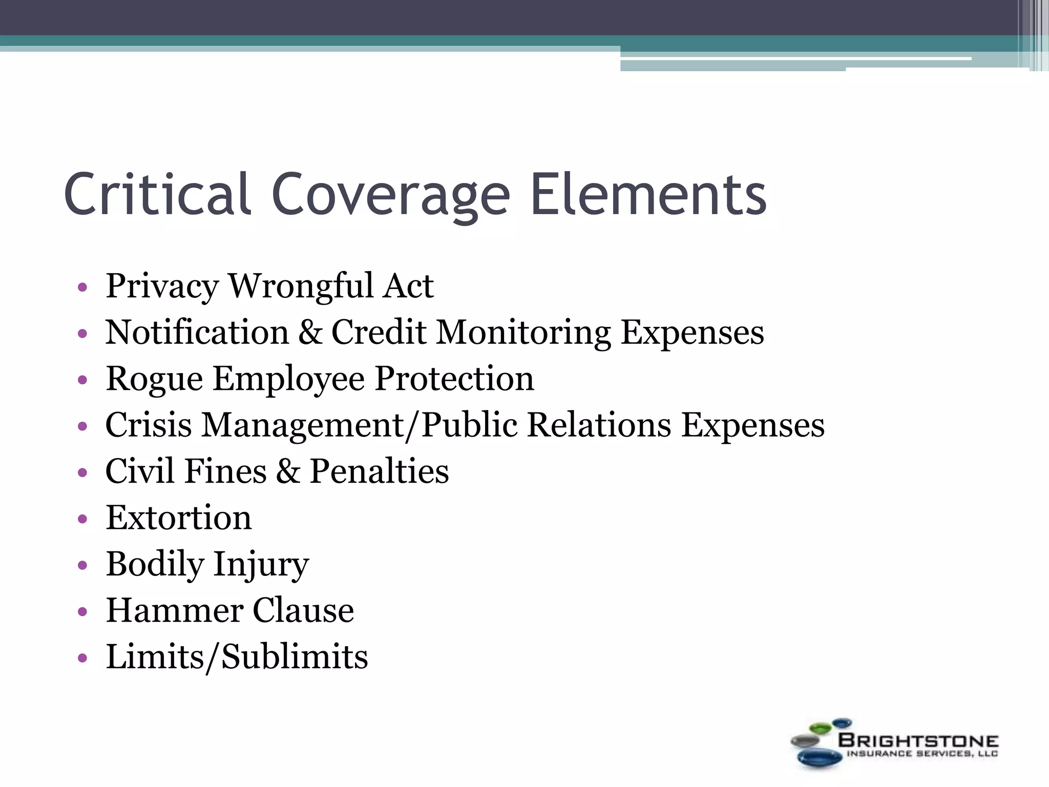 Critical Coverage Elements
• Privacy Wrongful Act
• Notification & Credit Monitoring Expenses
• Rogue Employee Protection
• Crisis Management/Public Relations Expenses
• Civil Fines & Penalties
• Extortion
• Bodily Injury
• Hammer Clause
• Limits/Sublimits
 