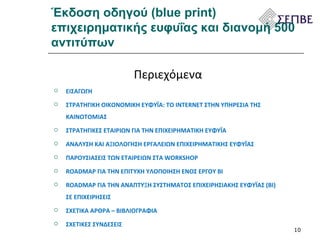 Έκδοση οδηγού (blue print) επιχειρηματικής ευφυΐας και διανομή 500 αντιτύπων Περιεχόμενα ΕΙΣΑΓΩΓΗ ΣΤΡΑΤΗΓΙΚΗ ΟΙΚΟΝΟΜΙΚΗ ΕΥΦΥΪΑ: ΤΟ INTERNET ΣΤΗΝ ΥΠΗΡΕΣΙΑ ΤΗΣ ΚΑΙΝΟΤΟΜΙΑΣ ΣΤΡΑΤΗΓΙΚΕΣ ΕΤΑΙΡΙΩΝ ΓΙΑ ΤΗΝ ΕΠΙΧΕΙΡΗΜΑΤΙΚΗ ΕΥΦΥΪΑ ΑΝΑΛΥΣΗ ΚΑΙ ΑΞΙΟΛΟΓΗΣΗ ΕΡΓΑΛΕΙΩΝ ΕΠΙΧΕΙΡΗΜΑΤΙΚΗΣ ΕΥΦΥΪΑΣ ΠΑΡΟΥΣΙΑΣΕΙΣ ΤΩΝ ΕΤΑΙΡΕΙΩΝ ΣΤΑ  WORKSHOP ROADMAP  ΓΙΑ ΤΗΝ ΕΠΙΤΥΧΗ ΥΛΟΠΟΙΗΣΗ ΕΝΟΣ ΕΡΓΟΥ  BI ROADMAP ΓΙΑ ΤΗΝ ΑΝΑΠΤΥΞΗ ΣΥΣΤΗΜΑΤΟΣ ΕΠΙΧΕΙΡΗΣΙΑΚΗΣ ΕΥΦΥΪΑΣ ( BI ) ΣΕ ΕΠΙΧΕΙΡΗΣΕΙΣ ΣΧΕΤΙΚΑ ΑΡΘΡΑ – ΒΙΒΛΙΟΓΡΑΦΙΑ ΣΧΕΤΙΚΕΣ ΣΥΝΔΕΣΕΙΣ 