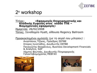 2 ο   workshop Τίτλος:   « Εφαρμογές Επιχειρηματικής και Κλαδικής Ευφυΐας στον  κλάδο ΤΠΕ  –  Βιομηχανικές εφαρμογές » Ημερ/νία:   26 / 02 /200 8 Τόπος:  Ξενοδοχείο  Hyatt,  αίθουσα  Regency Ballroom  Προσκεκλημένοι ομιλητές   (με τη σειρά που μίλησαν)  :  Αναστάσιος Τζήκας, Πρόεδρος ΣΕΠΒΕ Σπύρος Ιγνατιάδης, Διευθυντής ΣΕΠΒΕ Παναγιώτης Θεοφάνους,  Business Development Financials  &  Analytics ,  SAP Λάμπης Βουτσάς, Διευθυντής Πληροφορικής Γαλακτοβιομηχανίας ΜΕΒΓΑΛ 