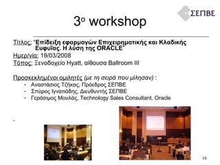 3 ο   workshop Τίτλος:   “ Επίδειξη εφαρμογών Επιχειρηματικής και Κλαδικής    Ευφυΐας. Η λύση της ORACLE ” Ημερ/νία:   19 / 03 /200 8 Τόπος:  Ξενοδοχείο  Hyatt,  αίθουσα  Ballroom III  Προσκεκλημένοι ομιλητές   (με τη σειρά που μίλησαν)  :  Αναστάσιος Τζήκας, Πρόεδρος ΣΕΠΒΕ Σπύρος Ιγνατιάδης, Διευθυντής ΣΕΠΒΕ Γεράσιμος Μουλάς , Technology Sales Consultant, O racle  