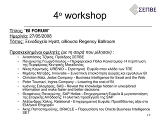 4 ο   workshop Τίτλος:   “ BI FORUM ” Ημερ/νία:   27 / 05 /200 8 Τόπος:  Ξενοδοχείο  Hyatt,  αίθουσα  Regency Ballroom  Προσκεκλημένοι ομιλητές   (με τη σειρά που μίλησαν)  :  Αναστάσιος Τζήκας, Πρόεδρος ΣΕΠΒΕ Παναγιώτης Γεωργόπουλος – Περιφερειακοί Πόλοι Καινοτομίας- Η περίπτωση της Περιφέρειας Κεντρικής Μακεδονίας  Νίκος Κομνηνός, URENIO – Στρατηγική  Ευφυΐα στον κλάδο των ΤΠΕ Μιχάλης Μεταξάς , Innovatia  – Συνοπτική επισκόπηση αγοράς και εργαλείων ΒΙ Christian Malz, Jedox Company - Business Intelligence for Excel and the Web Peter Toumazi, Ingres Company – Lowering the cost of BI Ιωάννης Σαλαμάρας, SAS - Reveal the knowledge hidden in unexplored information and make faster and better decisions Θεοφάνους Παναγιώτης, SAP Hellas - Επιχειρηματική Ευφυΐα & μεγιστοποίηση της Εταιρικής Απόδοσης: H ολιστική προσέγγιση της SAP Αλέξανδρος Χόλης, Relational - Επιχειρηματική Ευφυΐα: Προσδίδοντας αξία στο Ελληνικό Επιχειρείν Άκης Παπασταμούλης, ORACLE – Παρουσίαση του Oracle Business Intelligence SE1 