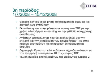3η περίοδος 1/7/2008 – 15/12/2008  Έκδοση οδηγού (blue print) επιχειρηματικής ευφυΐας και διανομή 500 αντιτύπων Εκπαίδευση των επιχειρήσεων σε συστήματα ΤΠΕ με την χρήση πλατφόρμας  e-learning  και την μέθοδο ασύγχρονης εκπαίδευσης  Ανάπτυξη μεθοδολογίας που θα ακολουθηθεί για την επιλογή και την εκπαίδευση των επιχειρήσεων ΤΠΕ στην παροχή συστημάτων και υπηρεσιών Επιχειρηματικής Ευφυΐας Δημιουργία Εμπιστευτικών εκθέσεων τεχνοδιαγνώσεων για την εφαρμογή συστημάτων ΒΙ στις εταιρίες ΤΠΕ Τελική ημερίδα αποτελεσμάτων της Οριζόντιας Δράσης 2 