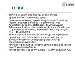 ΣΕΠΒΕ…   250 εταιρίες μέλη από όλη την Βόρειο Ελλάδα Δραστηριότητα – κατηγορίες μελών  (  Hardware, software, system integration & IT services, Internet Business Solutions – e-commerce, Web Applications & On Line Databases,  Τηλεπικοινωνίες –  Telecommunications, Multimedia Application,  Εκπαίδευση Πληροφορικής  Education,  Συμβουλευτικές Υπηρεσίες σε ΤΠΕ -  It Consulting Βασικό εργαλείο οικονομικής ανάπτυξης της περιφέρειας  Προώθηση των ΤΠΕ ως βασικού συστατικού για την ανταγωνιστικότητα των επιμέρους κλάδων & της περιφερειακής ανάπτυξης  Κεντρική Μακεδονία να καταστεί βασικό οικονομικό κέντρο Νέας Επιχειρηματικότητας  Κέντρο Τεχνολογίας με την χρήση ΤΠΕ στην ευρύτερη ΝΑΕ 