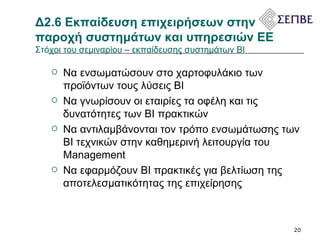 Δ2.6 Εκπαίδευση επιχειρήσεων στην παροχή συστημάτων και υπηρεσιών ΕΕ Στόχοι του σεμιναρίου – εκπαίδευσης συστημάτων ΒΙ Να ενσωματώσουν στο χαρτοφυλάκιο των προϊόντων τους λύσεις  BI Να γνωρίσουν οι εταιρίες τα οφέλη και τις δυνατότητες των  BI  πρακτικών  Να αντιλαμβάνονται τον τρόπο ενσωμάτωσης των  BI  τεχνικών στην καθημερινή λειτουργία του  Management Να εφαρμόζουν  BI  πρακτικές για βελτίωση της αποτελεσματικότητας της επιχείρησης 