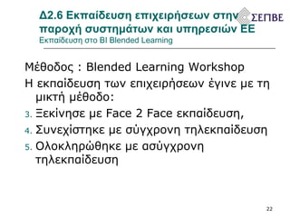 Δ2.6 Εκπαίδευση επιχειρήσεων στην παροχή συστημάτων και υπηρεσιών ΕΕ  Εκπαίδευση στο  BI   Blended Learning  Μέθοδος :  Blended Learning Workshop Η εκπαίδευση των επιχειρήσεων έγινε με τη μικτή μέθοδο: Ξεκίνησε με  Face 2 Face  εκπαίδευση,  Συνεχίστηκε με σύγχρονη τηλεκπαίδευση Ολοκληρώθηκε με ασύγχρονη τηλεκπαίδευση 