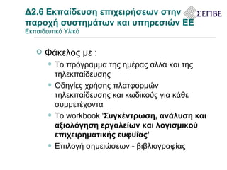 Δ2.6 Εκπαίδευση επιχειρήσεων στην παροχή συστημάτων και υπηρεσιών ΕΕ  Εκπαιδευτικό Υλικό Φάκελος με : Το πρόγραμμα της ημέρας αλλά και της τηλεκπαίδευσης Οδηγίες χρήσης πλατφορμών τηλεκπαίδευσης και κωδικούς για κάθε συμμετέχοντα Το  workbook ‘ Συγκέντρωση, ανάλυση και αξιολόγηση εργαλείων και λογισμικού  επιχειρηματικής ευφυΐας ’ Επιλογή σημειώσεων - βιβλιογραφίας 