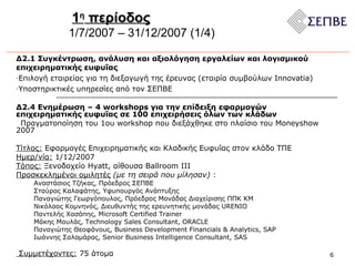 1 η  περίοδος 1/7/2007 – 31/12/2007 (1/ 4 ) Δ2.1 Συγκέντρωση, ανάλυση και αξιολόγηση εργαλείων και λογισμικού επιχειρηματικής ευφυΐας Επιλογή εταιρείας για τη διεξαγωγή της έρευνας  ( εταιρία συμβούλων  Innovatia) Υποστηρικτικές υπηρεσίες από τον ΣΕΠΒΕ Δ2.4 Ενημέρωση – 4 workshops για την επίδειξη εφαρμογών επιχειρηματικής ευφυΐας σε 100 επιχειρήσεις όλων των κλάδων Πραγματοποίηση του 1ου  workshop  που διεξάχθηκε στο πλαίσιο του  Moneyshow 2007 Τίτλος:  Εφαρμογές Επιχειρηματικής και Κλαδικής Ευφυΐας στον κλάδο ΤΠΕ Ημερ/νία:  1/12/2007 Τόπος:  Ξενοδοχείο  Hyatt,  αίθουσα  Ballroom III  Προσκεκλημένοι ομιλητές   (με τη σειρά που μίλησαν)  :  Αναστάσιος Τζήκας, Πρόεδρος ΣΕΠΒΕ Σταύρος Καλαφάτης, Υφυπουργός Ανάπτυξης Παναγιώτης Γεωργόπουλος, Πρόεδρος Μονάδας Διαχείρισης ΠΠΚ ΚΜ Νικόλαος Κομνηνός, Διευθυντής της ερευνητικής μονάδας URENIO Παντελής Χασάπης, Microsoft Certified Trainer Μάκης Μουλάς, Technology Sales Consultant, ORACLE  Παναγιώτης Θεοφάνους,  Business Development Financials  &  Analytics ,  SAP   Ιωάννης   Σαλαμάρας ,  Senior Business Intelligence Consultant, SAS   Συμμετέχοντες:  75 άτομα  