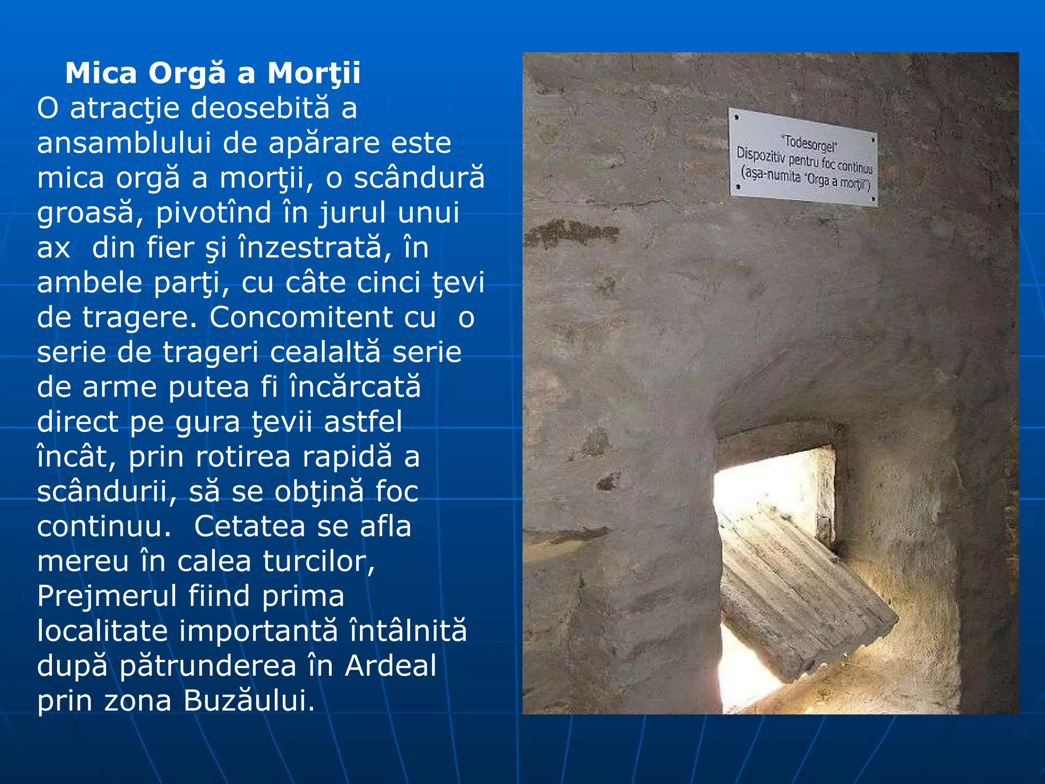 Mica Org ă  a Mor ţ ii O atrac ţ ie deosebit ă  a ansamblului de ap ă rare este mica org ă  a mor ţ ii, o sc â ndur ă  groas ă , pivot î nd  î n jurul unui ax   d in fier  ş i  î nzestrat ă,   î n ambele par ţ i ,  cu c â te cinci  ţ evi de tragere. Concomitent cu  o serie de trageri cealalt ă  serie de arme putea fi  î nc ă rcat ă  direct pe gura  ţ evii astfel  î nc â t, prin rotirea rapid ă  a sc â ndurii, s ă  se ob ţ in ă  foc continuu.  Cetatea  se afla  mereu   î n calea turcilor, Prejmerul fiind prima localitate  i mportant ă   î nt â lnit ă  dup ă  p ă trunderea  î n Ardeal prin zona Buz ă ului . 