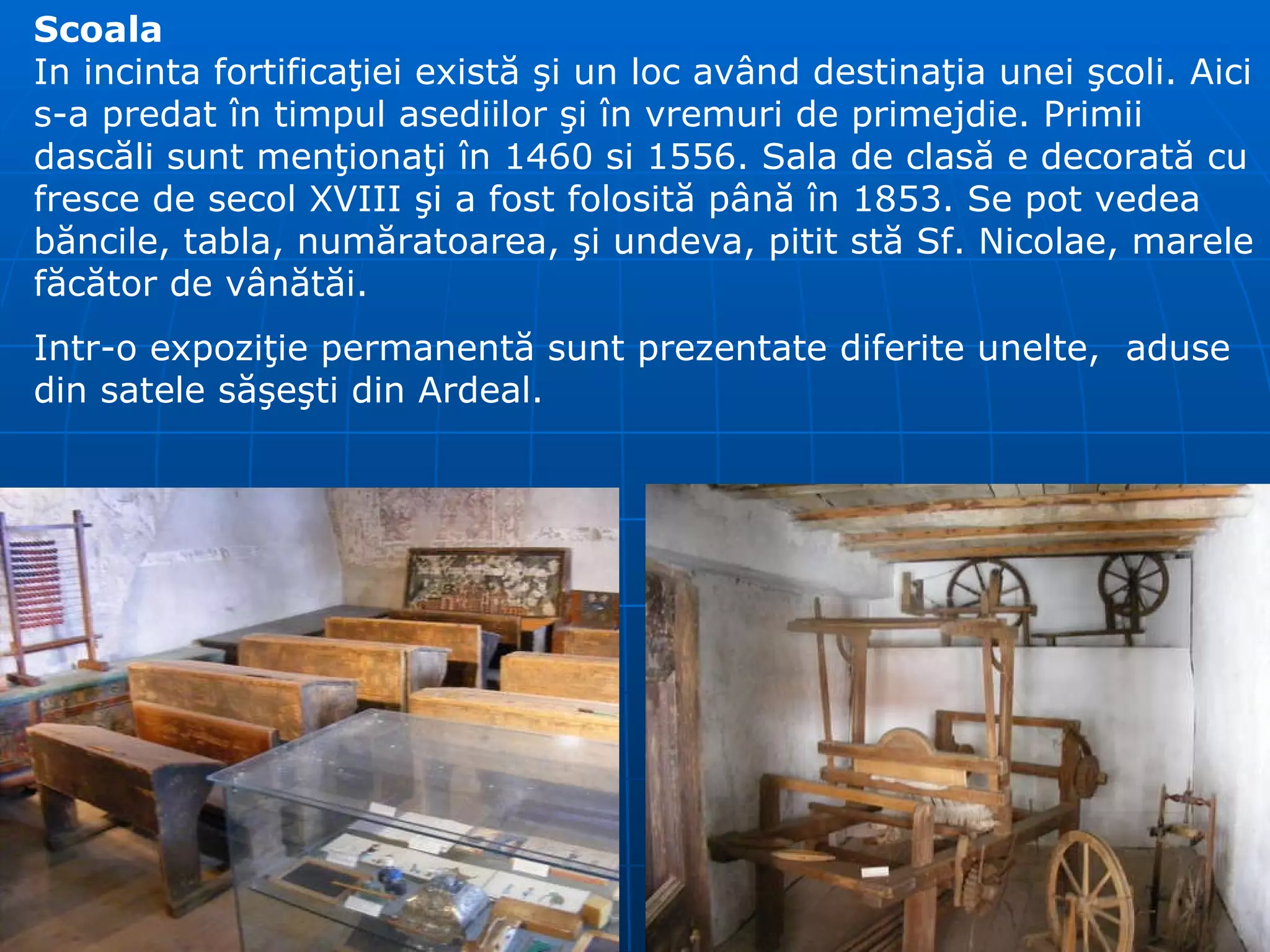 Scoala In incinta fortifica ţ iei exist ă   ş i un loc av â nd destina ţ ia unei  ş coli. Aici s-a predat  î n timpul asediilor  ş i  î n vremuri de primejdie. Primii dasc ă li sunt men ţ iona ţ i  î n 1460 si 1556. Sala de clas ă  e decorat ă  cu fresce de secol XVIII  ş i a fost folosit ă  p â n ă   î n 1853.  Se pot vedea  b ă ncile, tabla, num ă ratoarea,  ş i undeva, pitit st ă  Sf. Nicolae, marele f ă c ă tor de v â n ă t ă i. Intr-o expoziţie permanentă sunt prezentate diferite unelte,  aduse din satele săşeşti din Ardeal. 