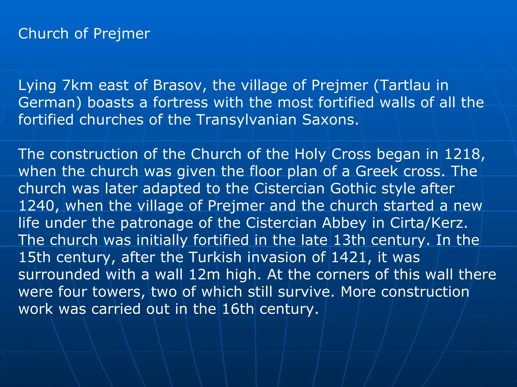 Church of Prejmer Lying 7km east of Brasov, the village of Prejmer (Tartlau in German) boasts a fortress with the most fortified walls of all the fortified churches of the Transylvanian Saxons.  The construction of the Church of the Holy Cross began in 1218, when the church was given the floor plan of a Greek cross. The church was later adapted to the Cistercian Gothic style after 1240, when the village of Prejmer and the church started a new life under the patronage of the Cistercian Abbey in Cirta/Kerz. The church was initially fortified in the late 13th century. In the 15th century, after the Turkish invasion of 1421, it was surrounded with a wall 12m high. At the corners of this wall there were four towers, two of which still survive. More construction work was carried out in the 16th century.  