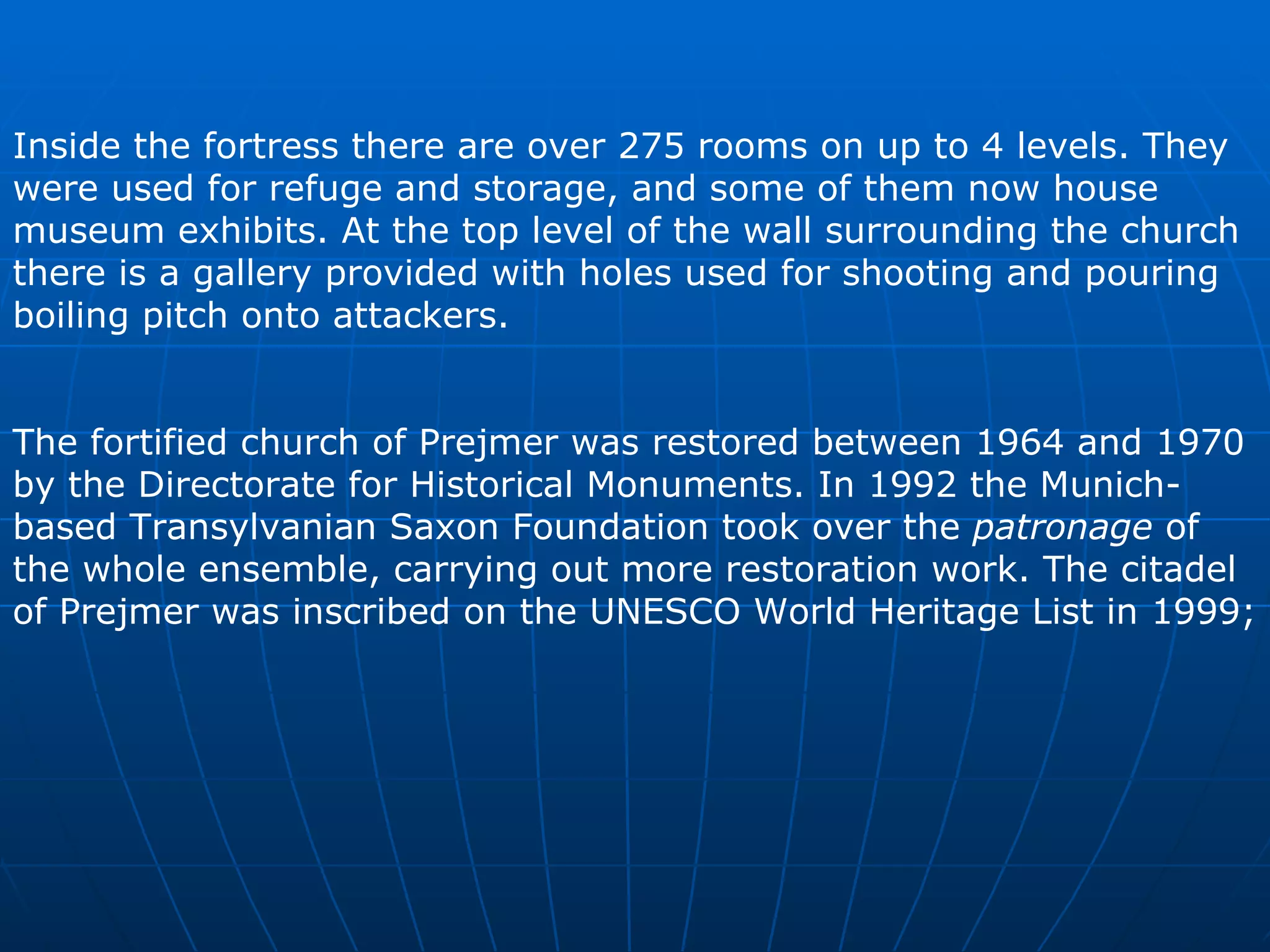 Inside the fortress there are over 27 5  rooms on up to 4 levels. They were used for refuge and storage, and some of them now house museum exhibits. At the top level of the wall surrounding the church there is a gallery provided with holes used for shooting and pouring boiling pitch onto attackers.  The fortified church of Prejmer was restored between 1964 and 1970 by the Directorate for Historical Monuments. In 1992 the Munich-based Transylvanian Saxon Foundation took over the  patronage  of the whole ensemble, carrying out more restoration work. The citadel of Prejmer was inscribed on the UNESCO World Heritage List in 1999;  