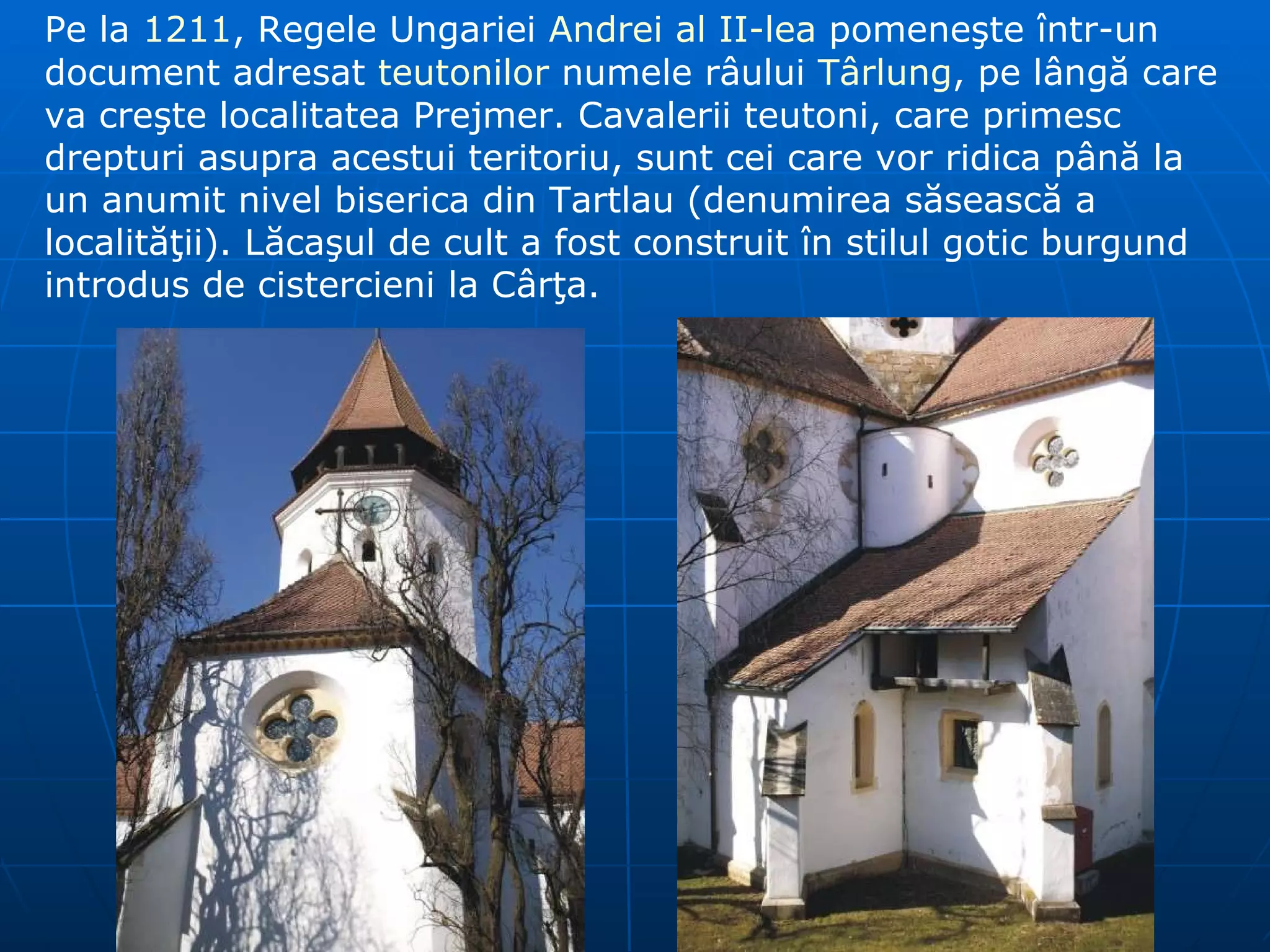 Pe la  1211 , Regele Ungariei  Andrei al II-lea  pomeneşte într-un document adresat  teutonilor  numele râului  Târlung , pe lângă care va creşte localitatea Prejmer. Cavalerii teutoni ,  care primesc drepturi asupra acestui teritoriu ,  sunt cei care vor ridica până la un anumit nivel biserica din Tartlau (denumirea săsească a localităţii). Lăcaşul de cult a fost construit în stilul gotic burgund introdus de cistercieni la Cârţa. 