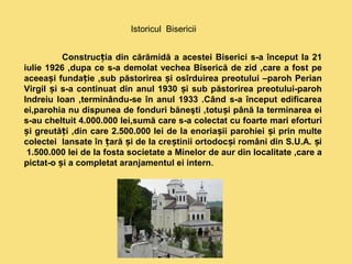 Istoricul Bisericii 
Construc ia din cărămidă ț a acestei Biserici s-a început la 21 
iulie 1926 ,dupa ce s-a demolat vechea Biserică de zid ,care a fost pe 
aceeași fundație ,sub păstorirea și osîrduirea preotului –paroh Perian 
Virgil și s-a continuat din anul 1930 și sub păstorirea preotului-paroh 
Indreiu Ioan ,terminându-se în anul 1933 .Când s-a început edificarea 
ei,parohia nu dispunea de fonduri băneşti ,totuși până la terminarea ei 
s-au cheltuit 4.000.000 lei,sumă care s-a colectat cu foarte mari eforturi 
și greutăți ,din care 2.500.000 lei de la enoriașii parohiei și prin multe 
colectei lansate în țară și de la creștinii ortodocși români din S.U.A. și 
1.500.000 lei de la fosta societate a Minelor de aur din localitate ,care a 
pictat-o și a completat aranjamentul ei intern. 
 
