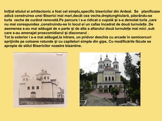 Ini ial stiulul ei arhitectonic a fost cel simplu,specific bisericilor din ț Ardeal. Se planificase 
adică construirea unei Biserici mai mari,decât cea veche,dreptunghiulară, păsrându-se 
turla veche de curând renovată.Pe parcurs i s-a ridicat o cupolă și s-a demolat turla ,care 
nu mai corespundea ,construindu-se în locul ei un cafas încadrat de două turnulețe .De 
asemenea s-au mai adăugat de o parte și de alta a altarului două turnulețe mai mici ,sub 
care s-au amenajat proscomidiarul și diaconarul . 
Tot la exterior i s-a mai adăugat,la intrare, un pridvor deschis cu arcade în semicercuri 
sprijinite pe coloane rotunde și cu capiteluri simple din gips. Cu modificările făcute se 
apropie de stilul Bisericilor noastre bizantine. 
 