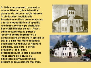 În 1934 s-a construit, ca anexă a 
acestei Biserici ,din cărămidă și 
planșee de beton armat,la intrarea 
în cimitir,deci implicit și la 
Biserică,un edificiu cu un etaj și cu 
o turlă- clopotniță,în stil specific 
românesc,exclusiv pe cheltuiala 
Societății Minelor de aur. Acest 
edificiu cuprindea la parter o 
locuință pentru îngrijitor cu o 
cămară,scara de urcare în spirală la 
etaj și o sală mai mare destinată 
ședințelor Consiliului și Adunării 
parohiale, sală care a servit 
provizoriu ca și birou 
protopopesc,iar la etaj o sală mai 
încăpătoare de lectură, cu 
bibliotecă și arhivă parohială 
precum și două camere mai mici. 
 