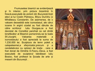 Frumusetea bisericii se evidențează 
şi în interior, prin pictura bizantină în 
frescă,executată de pictorii din București,foști 
elevi ai lui Costin Petrescu, Bîșcu Dumitru și 
Mihăilescu Constantin. De asemenea, de o 
valoare deosebită este iconostasul, ale cărui 
icoane în argint cizelat au fost dăruite de 
către scriitorul Iuliu Giurgea,ce a fost 
decretat de Consililul parohial ca cel dintâi 
binefăcător al Bisericii pomenindu-se la toate 
Sf.Liturghii. Valoarea materială a 
iconostasului a fost apreciată la suma de 
1.230.000 lei. Sculptura de lemn poleit a 
catapetesmei,a sfeșnicelor,precum și a 
candelabrului cu optzeci de brațe , care a 
fost donat de Dimitrie D.Feoru.-Deva, a fost 
executată de sculptorul bănățean Iuliu 
Bosioc, fost profesor la Școala de arte și 
meserii din București . 
 