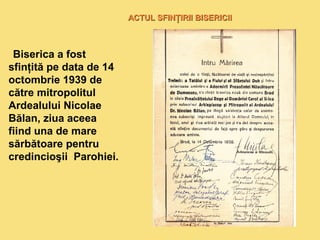 AACCTTUULL SSFFIINNŢŢIIRRIIII BBIISSEERRIICCIIII 
Biserica a fost 
sfinţită pe data de 14 
octombrie 1939 de 
către mitropolitul 
Ardealului Nicolae 
Bălan, ziua aceea 
fiind una de mare 
sărbătoare pentru 
credincioşii Parohiei. 
 