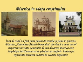 BBiisseerriiccaa îînn vviiaaţţaa ccrreeşşttiinnuulluuii 
ÎÎnnccăă ddee ccâânndd ii--aa ffoosstt ppuussăă ppiiaattrraa ddee tteemmeelliiee şşii ppâânnăă îînn pprreezzeenntt,, 
BBiisseerriiccaa ,,,,AAddoorrmmiirreeaa MMaaiicciiii DDoommnnuulluuii”” ddiinn BBrraadd aa aavvuutt uunn rrooll 
iimmppoorrttaanntt îînn vviiaaţţaa ooaammeenniilloorr ddee aaiiccii ddeeooaarreeccee BBiisseerriiccaa eessttee 
ÎÎmmppăărrăăţţiiaa lluuii DDuummnneezzeeuu ppee ppăămmâânntt iiaarr sslluujjbbeellee bbiisseerriicceeşşttii 
rreepprreezziinnttăă iinnttrraarreeaa nnooaassttrrăă îînn aacceeaassttăă îîmmppăărrăăţţiiee.. 
 