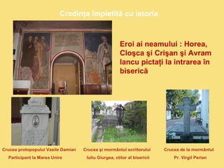 Credinţa împletită cu istoria 
Eroi ai neamului : Horea, 
Cloşca şi Crişan şi Avram 
Iancu pictaţi la intrarea în 
biserică 
Crucea protopopului Vasile Damian Crucea şi mormântul scriitorului Crucea de la mormântul 
Participant la Marea Unire Iuliu Giurgea, ctitor al bisericii Pr. Virgil Perian 
 