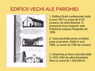 EDIFICII VECHI ALE PAROHIEI 
1. Edificiul Şcolii confesionale zidită 
în anul 1901,cu suma de 8102 
coroane, de către Biserică. În 
prezent pe locul respectiv este 
Policlinica oraşului.Fotografie din 
1935. 
2. Casa parohială pentru al doilea 
preot al parohiei. Zidită în anul 
1906, cu suma de 7300 de coroane. 
3. Clopotniţa şi Casa culturală zidită 
în 1933-1934 de către Societatea 
Mica cu suma de 1.200.000 lei. 
 