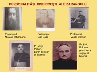 PERSONALITĂŢI BISERICEŞTI ALE ZARANDULUI 
Protopopul Protopopul Protopopul 
Nicolae Mihălţeanu Iosif Başa Vasile Damian 
Pr. Virgil 
Perian, 
paroh şi ctitor 
al bisericii 
Pr. Liviu 
Boldura, 
protopop şi 
slujitor al 
bisericii 
 