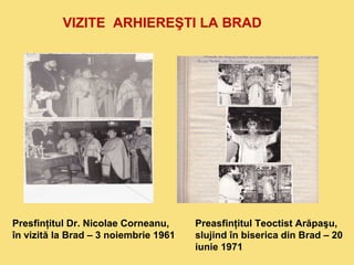 VIZITE ARHIEREŞTI LA BRAD 
Presfinţitul Dr. Nicolae Corneanu, 
în vizită la Brad – 3 noiembrie 1961 
Preasfinţitul Teoctist Arăpaşu, 
slujind în biserica din Brad – 20 
iunie 1971 
 