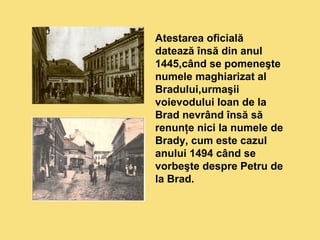 Atestarea oficială 
datează însă din anul 
1445,când se pomeneşte 
numele maghiarizat al 
Bradului,urmaşii 
voievodului Ioan de la 
Brad nevrând însă să 
renunţe nici la numele de 
Brady, cum este cazul 
anului 1494 când se 
vorbeşte despre Petru de 
la Brad. 
 