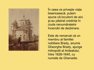 În ceea ce priveşte viaţa 
bisericească, putem 
spune că locuitorii de aici 
şi-au păstrat credinţa în 
ciuda nenumăratelor 
încercări de dezbinare. 
Este de remarcat că un 
membru al familiei 
nobiliare Brady, anume 
Gheorghe Brady, ajunge 
mitropolit al Ardealului, 
între 1628-1640, cu 
numele de Ghenadie. 
 
