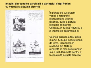 Imagini din condica parohială a părintelui Virgil Perian 
cu vechea şi actuala biserică 
În partea de sus putem 
vedea o fotografie 
reprezentând vechea 
biserică, după o pictură 
realizată de Marcel 
Olinescu,în 13 mai 1926,cu o 
zi înainte de dărâmarea ei. 
Vechea biserică a fost zidită 
în anul 1783,pe în locul uneia 
de lemn. Incendiată în 
revoluţia din 1848,şi 
renovată în mai multe rânduri 
,ea a fost dărâmată pentru a 
fi construită actuala biserică. 
 